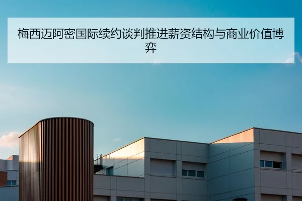 梅西迈阿密国际续约谈判推进薪资结构与商业价值博弈